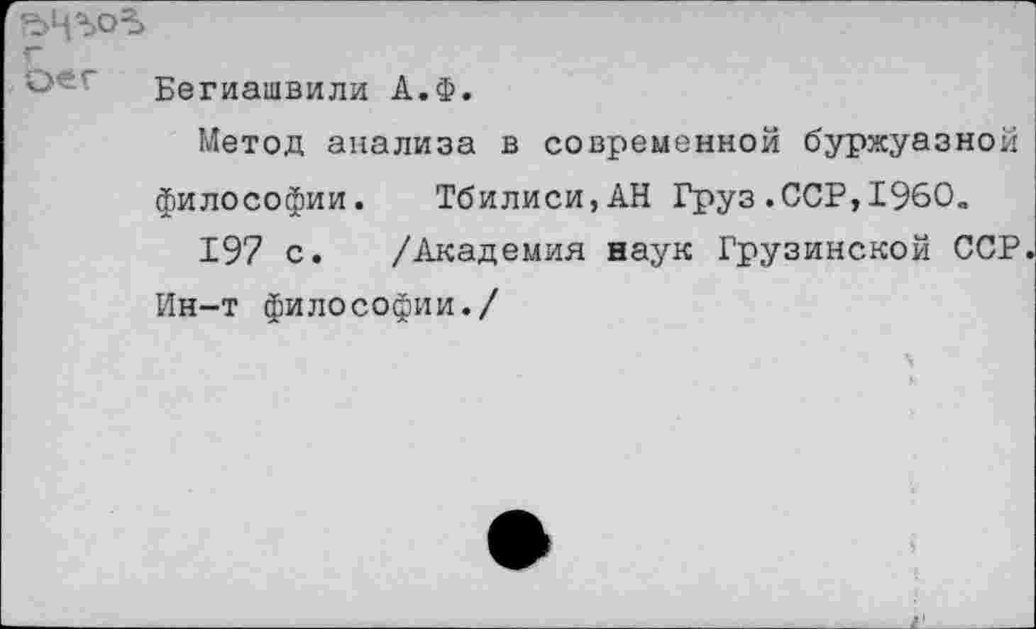 ﻿г
Бегиашвили А.Ф.
Метод анализа в современной буржуазной философии. Тбилиси,АН Груз.ССР,1960„
197 с. /Академия наук Грузинской ССР Ин-т философии./